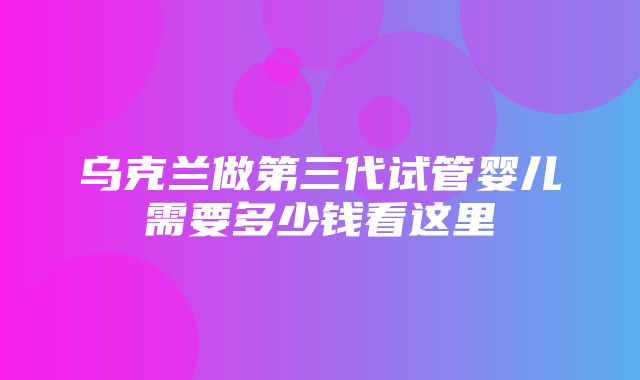 乌克兰做第三代试管婴儿需要多少钱看这里