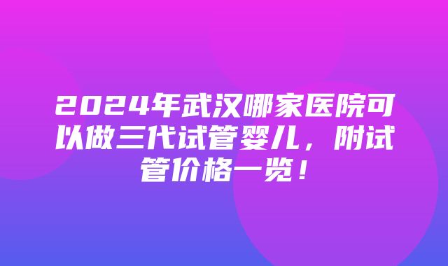 2024年武汉哪家医院可以做三代试管婴儿，附试管价格一览！