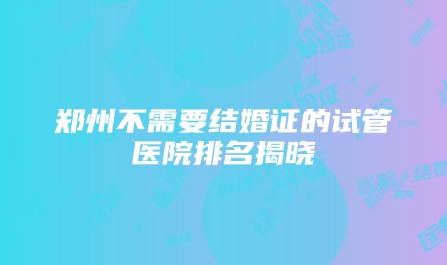 郑州不需要结婚证的试管医院排名揭晓