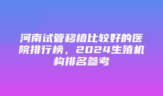 河南试管移植比较好的医院排行榜，2024生殖机构排名参考