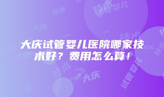 大庆试管婴儿医院哪家技术好？费用怎么算！