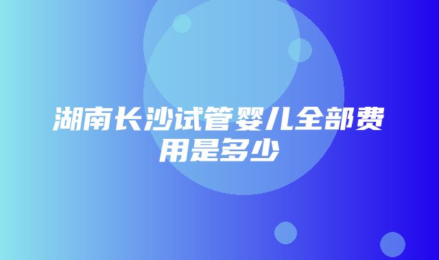 湖南长沙试管婴儿全部费用是多少