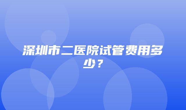 深圳市二医院试管费用多少？