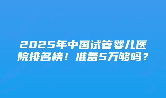 2025年中国试管婴儿医院排名榜！准备5万够吗？