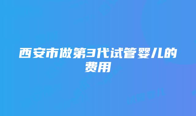 西安市做第3代试管婴儿的费用