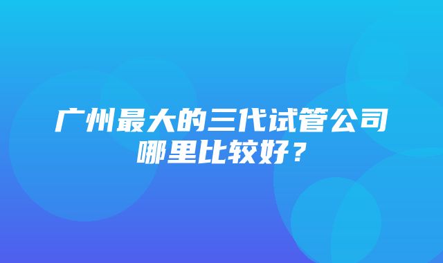 广州最大的三代试管公司哪里比较好？