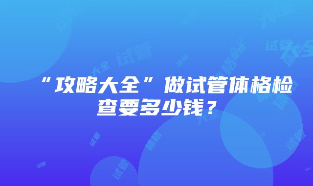 “攻略大全”做试管体格检查要多少钱？