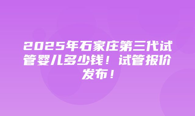 2025年石家庄第三代试管婴儿多少钱！试管报价发布！