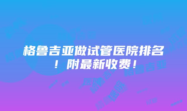 格鲁吉亚做试管医院排名！附最新收费！