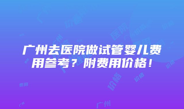 广州去医院做试管婴儿费用参考？附费用价格！