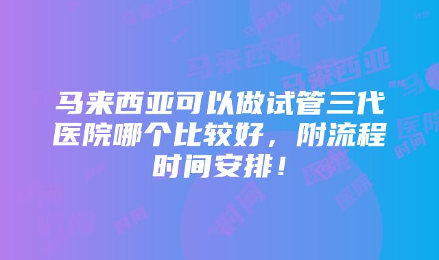 马来西亚可以做试管三代医院哪个比较好，附流程时间安排！