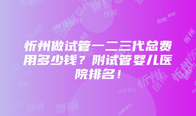 忻州做试管一二三代总费用多少钱？附试管婴儿医院排名！