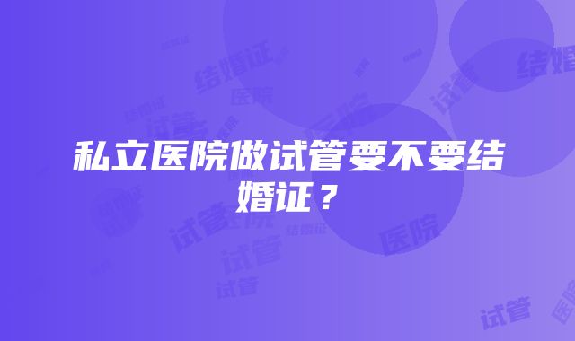 私立医院做试管要不要结婚证？