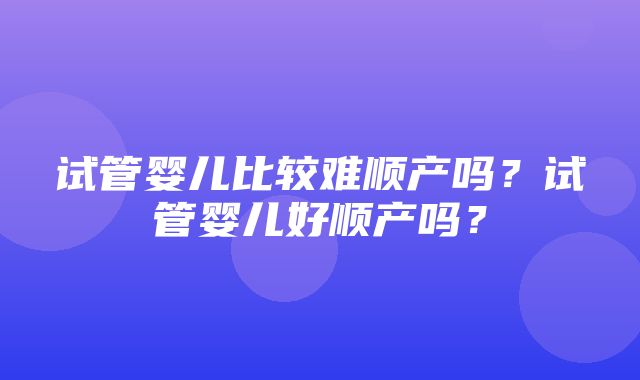 试管婴儿比较难顺产吗？试管婴儿好顺产吗？