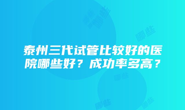 泰州三代试管比较好的医院哪些好？成功率多高？