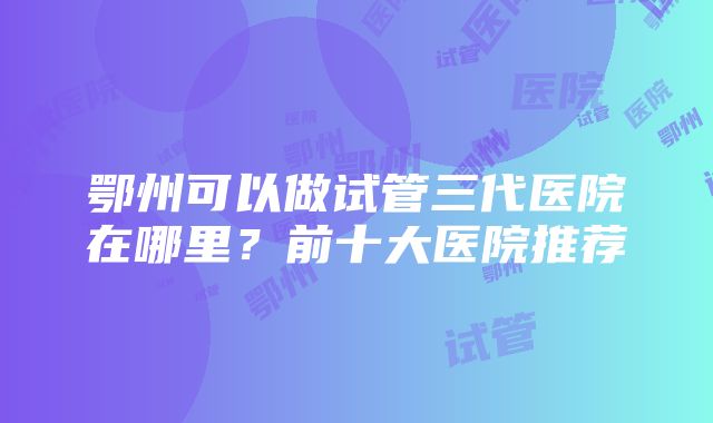 鄂州可以做试管三代医院在哪里？前十大医院推荐