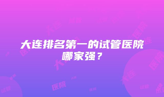 大连排名第一的试管医院哪家强？