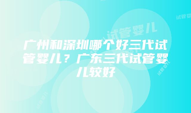 广州和深圳哪个好三代试管婴儿？广东三代试管婴儿较好