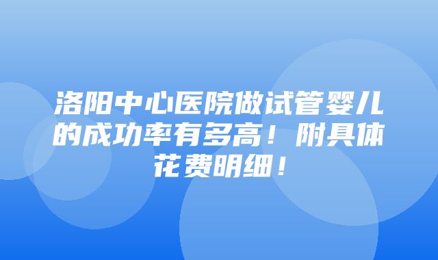 洛阳中心医院做试管婴儿的成功率有多高！附具体花费明细！