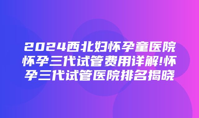 2024西北妇怀孕童医院怀孕三代试管费用详解!怀孕三代试管医院排名揭晓