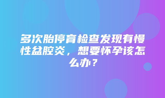 多次胎停育检查发现有慢性盆腔炎，想要怀孕该怎么办？