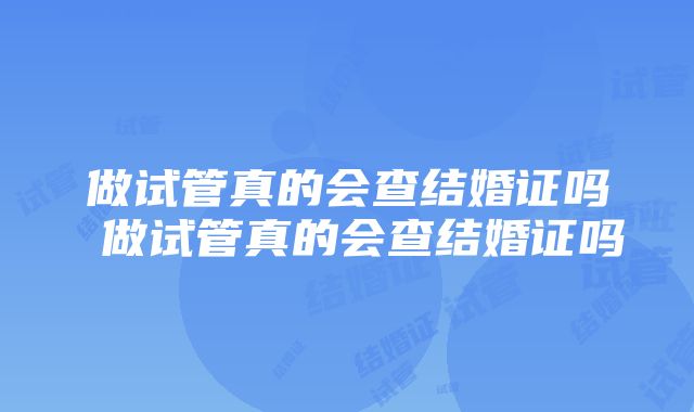 做试管真的会查结婚证吗 做试管真的会查结婚证吗