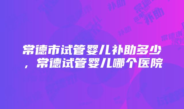 常德市试管婴儿补助多少，常德试管婴儿哪个医院