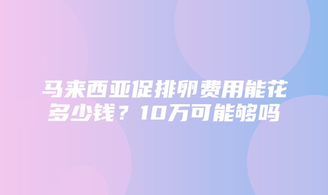 马来西亚促排卵费用能花多少钱？10万可能够吗