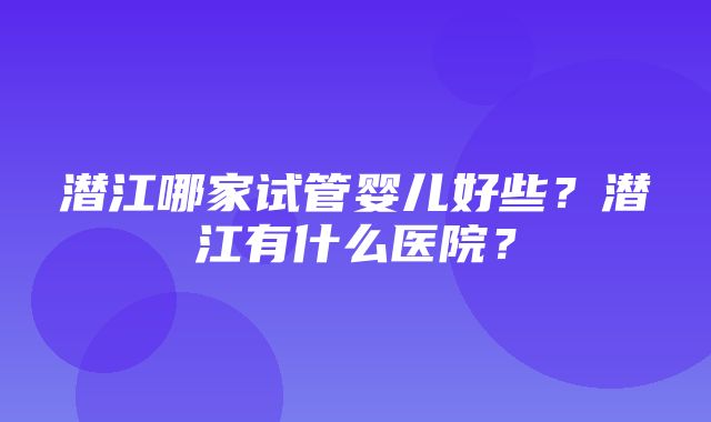 潜江哪家试管婴儿好些？潜江有什么医院？