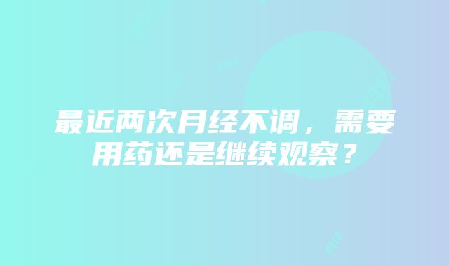 最近两次月经不调，需要用药还是继续观察？