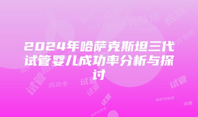 2024年哈萨克斯坦三代试管婴儿成功率分析与探讨