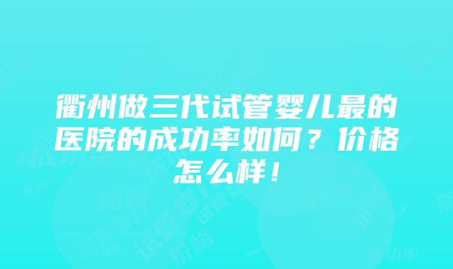 衢州做三代试管婴儿最的医院的成功率如何？价格怎么样！