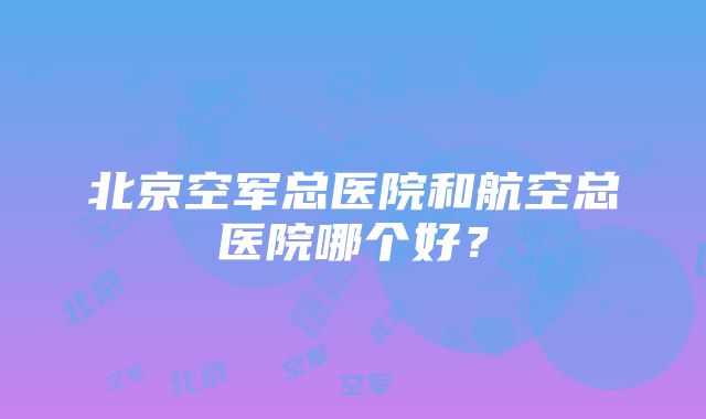 北京空军总医院和航空总医院哪个好？