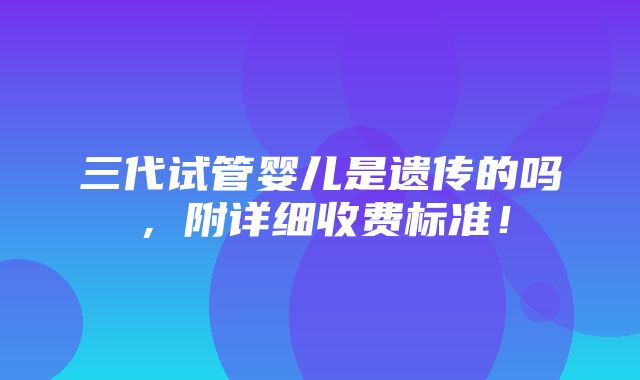 三代试管婴儿是遗传的吗，附详细收费标准！