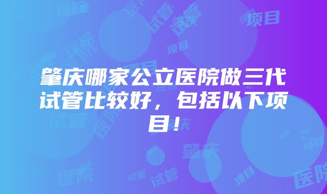 肇庆哪家公立医院做三代试管比较好，包括以下项目！