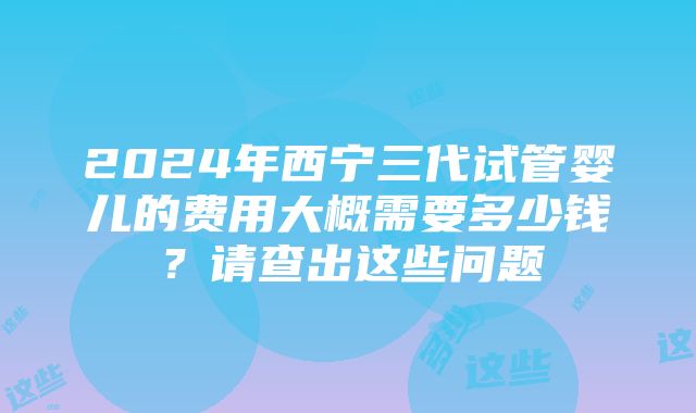 2024年西宁三代试管婴儿的费用大概需要多少钱？请查出这些问题