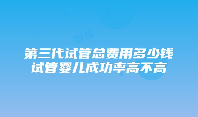 第三代试管总费用多少钱试管婴儿成功率高不高