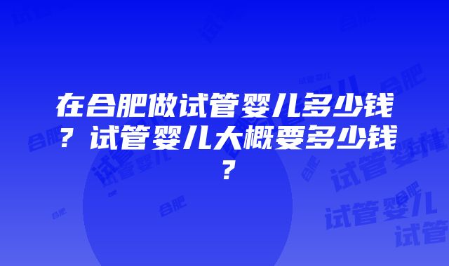 在合肥做试管婴儿多少钱？试管婴儿大概要多少钱？