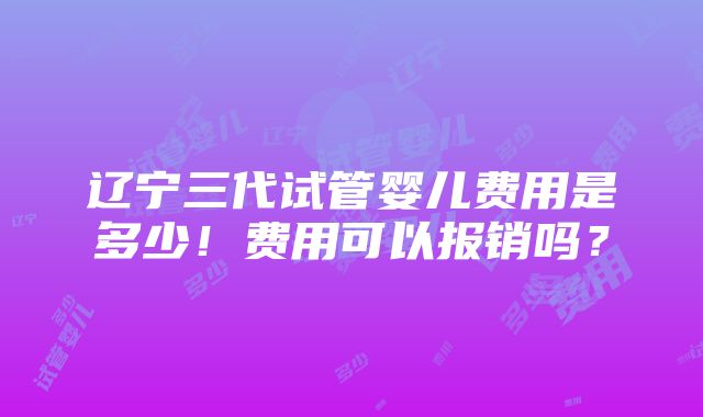 辽宁三代试管婴儿费用是多少！费用可以报销吗？