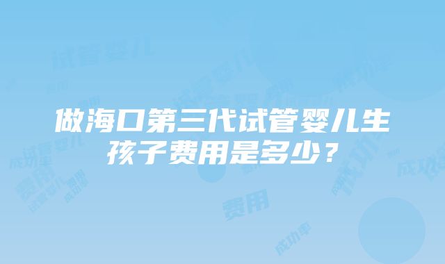 做海口第三代试管婴儿生孩子费用是多少？