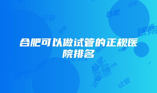 合肥可以做试管的正规医院排名