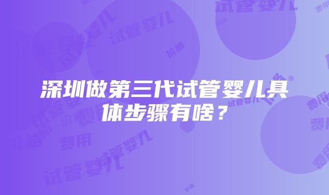 深圳做第三代试管婴儿具体步骤有啥？