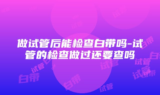 做试管后能检查白带吗-试管的检查做过还要查吗