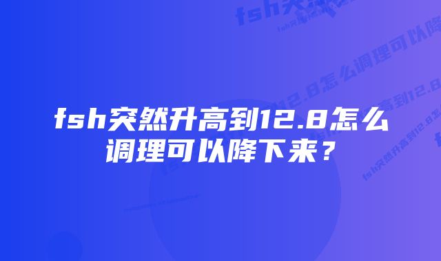 fsh突然升高到12.8怎么调理可以降下来？