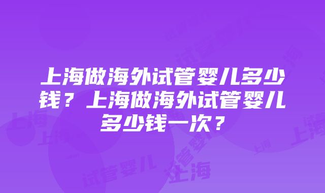 上海做海外试管婴儿多少钱？上海做海外试管婴儿多少钱一次？