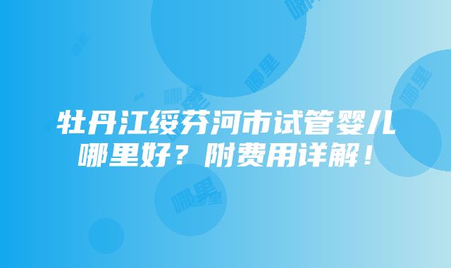 牡丹江绥芬河市试管婴儿哪里好？附费用详解！