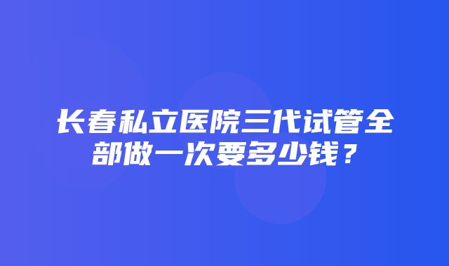 长春私立医院三代试管全部做一次要多少钱？