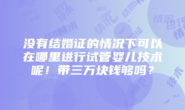 没有结婚证的情况下可以在哪里进行试管婴儿技术呢！带三万块钱够吗？