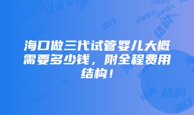 海口做三代试管婴儿大概需要多少钱，附全程费用结构！