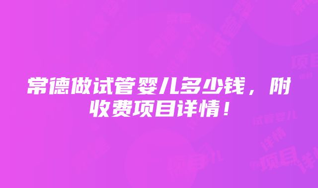 常德做试管婴儿多少钱，附收费项目详情！